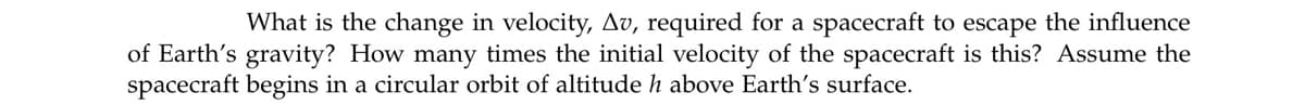 What is the change in velocity, Av, required for a spacecraft to escape the influence
of Earth's gravity? How many times the initial velocity of the spacecraft is this? Assume the
spacecraft begins in a circular orbit of altitude h above Earth's surface.
