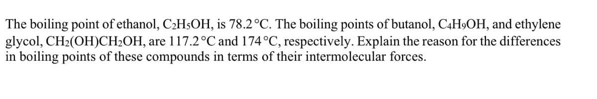 The boiling point of ethanol, C2H5OH, is 78.2°C. The boiling points of butanol, C4H9OH, and ethylene
glycol, CH2(OH)CH2OH, are 117.2°C and 174°C, respectively. Explain the reason for the differences
in boiling points of these compounds in terms of their intermolecular forces.
