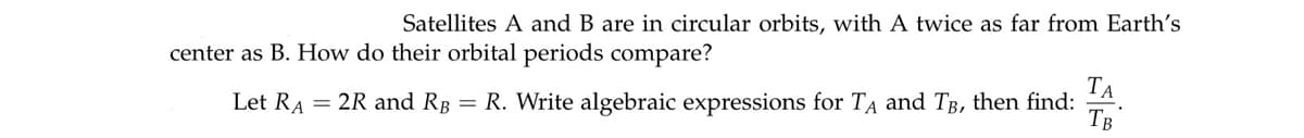 Satellites A and B are in circular orbits, with A twice as far from Earth's
center as B. How do their orbital periods compare?
ТА
Let RA = 2R and Rg = R. Write algebraic expressions for TA and TB, then find:
TB
