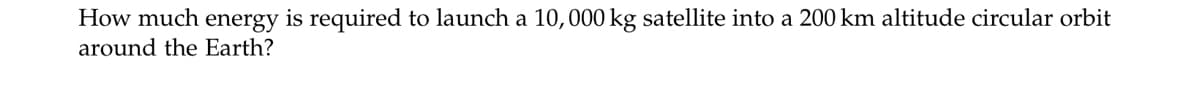 How much energy is required to launch a 10,000 kg satellite into a 200 km altitude circular orbit
around the Earth?
