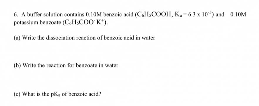 6. A buffer solution contains 0.1OM benzoic acid (C,H5COOH, Ka = 6.3 x 10) and 0.10M
potassium benzoate (C6H5COO" K*).
(a) Write the dissociation reaction of benzoic acid in water
(b) Write the reaction for benzoate in water
(c) What is the pKa of benzoic acid?
