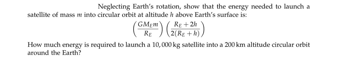 Neglecting Earth's rotation, show that the energy needed to launch a
satellite of mass m into circular orbit at altitude h above Earth's surface is:
RE + 2h
2(RE +h)
GMEM
RE
How much energy is required to launch a 10,000 kg satellite into a 200 km altitude circular orbit
around the Earth?
