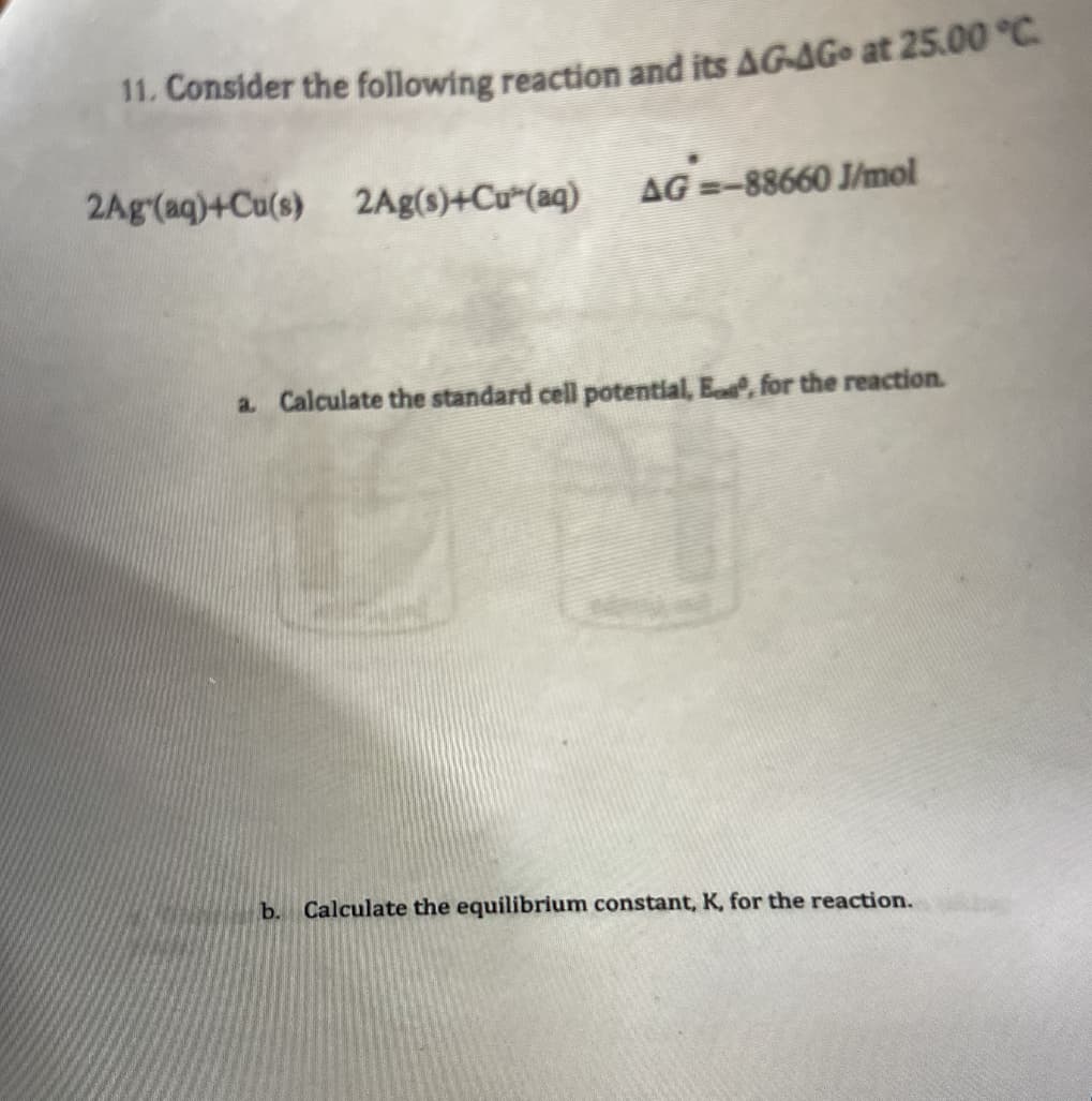 11. Consider the following reaction and its AG-AGo at 25.00 °C
2Ag(aq)+Cu(s) 2Ag(s)+Cu (aq)
AG =-88660 J/mol
a. Calculate the standard cell potential, E, for the reaction.
b. Calculate the equilibrium constant, K, for the reaction.
