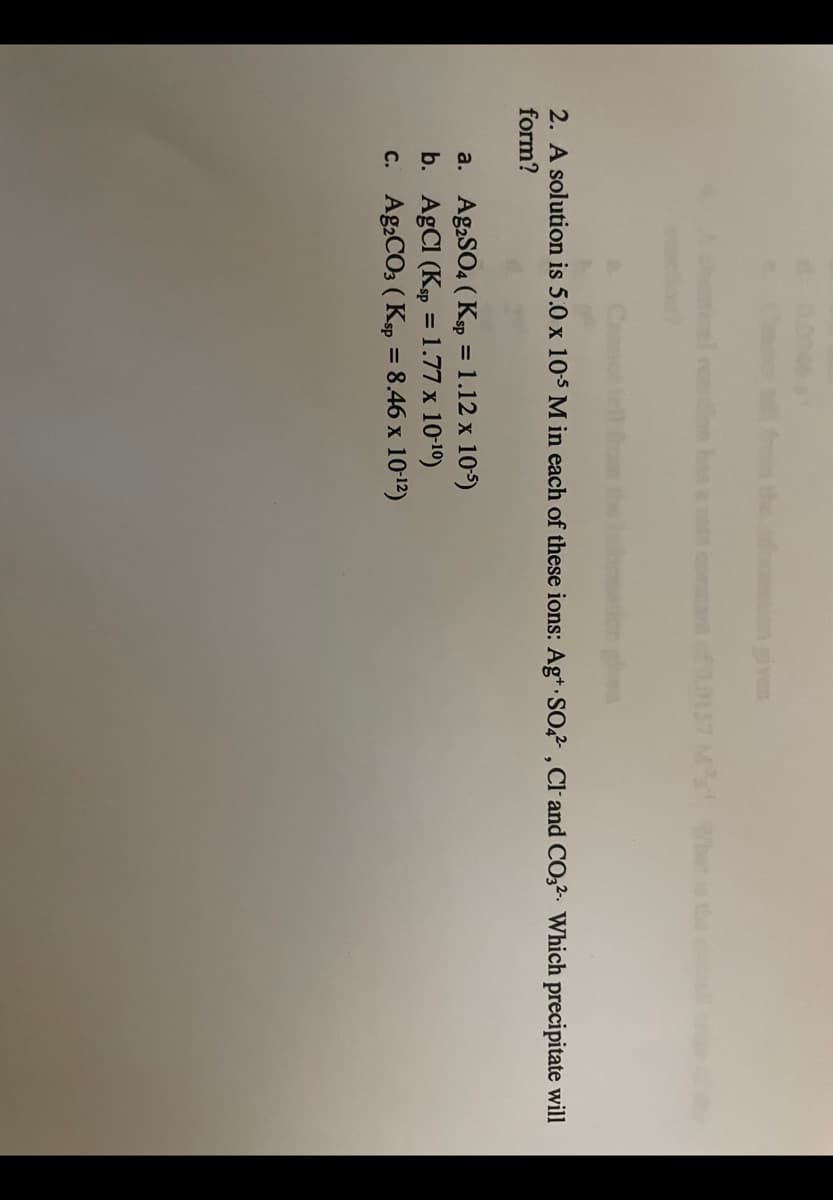 the n given
comstat of0.0157 Ms Whet ise
2. A solution is 5.0 x 105 M in each of these ions: Ag* SO,? , Cl- and CO32. Which precipitate will
form?
a. Ag,SO4 ( Ksp = 1.12 x 105)
b. AgCl (Kp =1.77 x 10-10)
C. Ag2CO3 ( Ksp = 8.46 x 1012)
