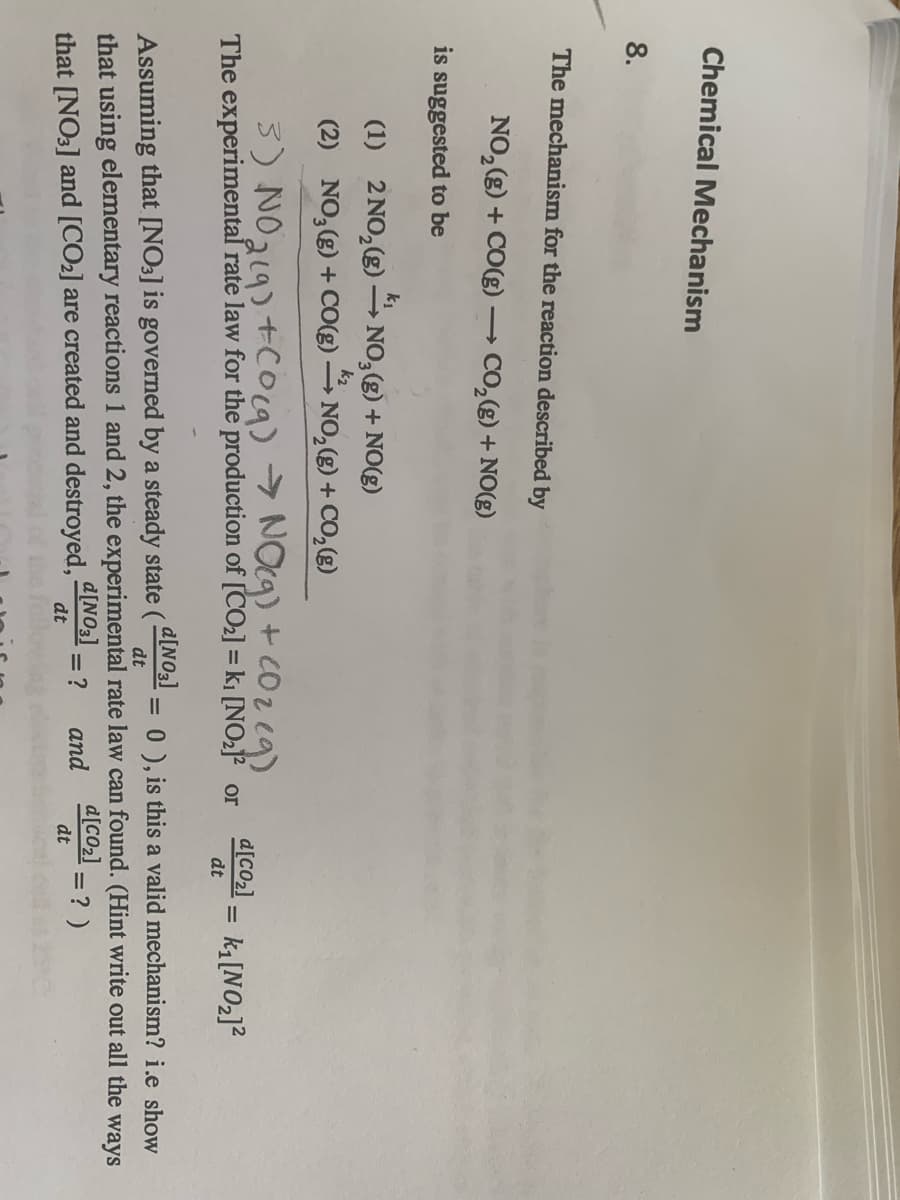 Chemical Mechanism
8.
The mechanism for the reaction described by
NO, (g) + CO(g) -
→ CO,(g) + NO(g)
is suggested to be
(1) 2 NO,(g) –→ NO,(g) + NO(g)
k2
(2) NO,(g) + CO(g)
- NO, (g) + CO,g)
3) NO219) +Coca) > NOg) + cOz eg)
The experimental rate law for the production of [CO2] = ki [NO2]? or
d[CO2]
k [NO2]?
dt
d[NO3]
Assuming that [NO3] is governed by a steady state (
= 0 ), is this a valid mechanism? i.e show
dt
that using elementary reactions 1 and 2, the experimental rate law can found. (Hint write out all the ways
d[CO2]
that [NO3] and [CO2] are created and destroyed, INO3]
= ?
dt
and
= ? )
dt
