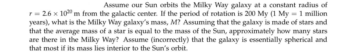 Assume our Sun orbits the Milky Way galaxy at a constant radius of
= 1 million
r = 2.6 x 1020 m from the galactic center. If the period of rotation is 200 My (1 My
years), what is the Milky Way galaxy's mass, M? Assuming that the galaxy is made of stars and
that the average mass of a star is equal to the mass of the Sun, approximately how many stars
are there in the Milky Way? Assume (incorrectly) that the galaxy is essentially spherical and
that most if its mass lies interior to the Sun's orbit.
