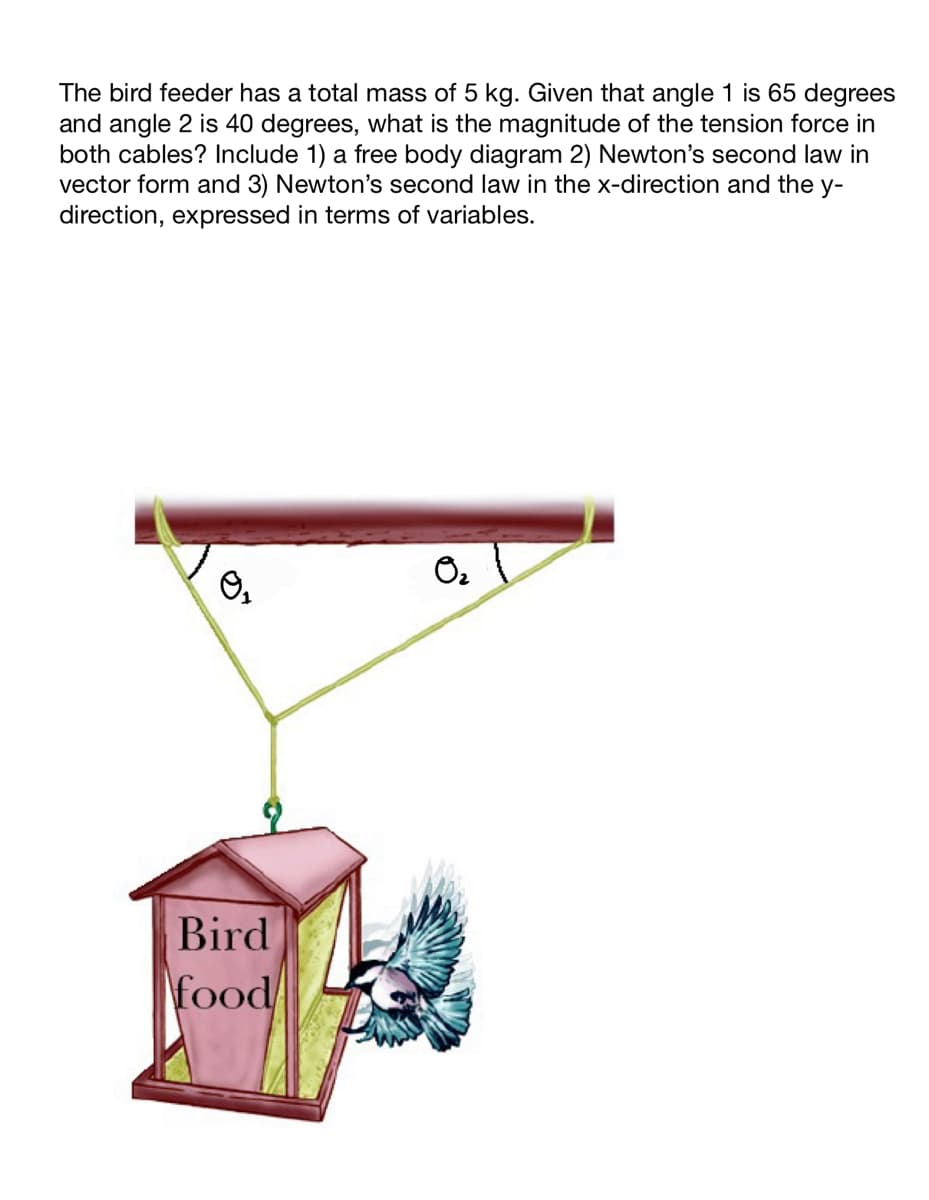 The bird feeder has a total mass of 5 kg. Given that angle 1 is 65 degrees
and angle 2 is 40 degrees, what is the magnitude of the tension force in
both cables? Include 1) a free body diagram 2) Newton's second law in
vector form and 3) Newton's second law in the x-direction and the y-
direction, expressed in terms of variables.
O,
Bird
food
