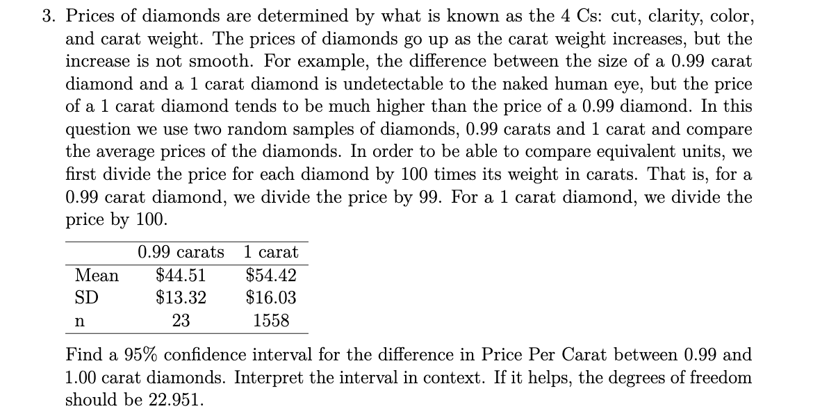 3. Prices of diamonds are determined by what is known as the 4 Cs: cut, clarity, color,
and carat weight. The prices of diamonds go up as the carat weight increases, but the
increase is not smooth. For example, the difference between the size of a 0.99 carat
diamond and a 1 carat diamond is undetectable to the naked human eye, but the price
of a 1 carat diamond tends to be much higher than the price of a 0.99 diamond. In this
question we use two random samples of diamonds, 0.99 carats and 1 carat and compare
the average prices of the diamonds. In order to be able to compare equivalent units, we
first divide the price for each diamond by 100 times its weight in carats. That is, for a
0.99 carat diamond, we divide the price by 99. For a 1 carat diamond, we divide the
price by 100.
0.99 carats
1 carat
$44.51
$13.32
Мean
$54.42
SD
$16.03
23
1558
Find a 95% confidence interval for the difference in Price Per Carat between 0.99 and
1.00 carat diamonds. Interpret the interval in context. If it helps, the degrees of freedom
should be 22.951.
