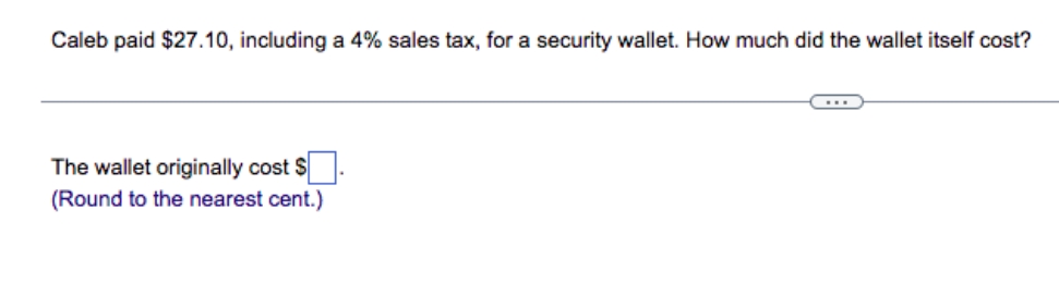 Caleb paid $27.10, including a 4% sales tax, for a security wallet. How much did the wallet itself cost?
The wallet originally cost $
(Round to the nearest cent.)
