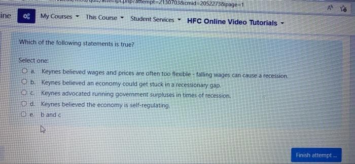 pnprattempt=21307038&cmid%3D2052273&page=1
A o
ine
My Courses
This Course
Student Services
HFC Online Video Tutorials -
Which of the following statements is true?
Select one:
O a Keynes believed wages and prices are often too flexible - falling wages can cause a recession.
O b. Keynes believed an economy could get stuck in a recessionary gap.
OC Keynes advocated running government surpluses in times of recession.
Od. Keynes believed the economy is self-regulating.
Oe.
b and c
Finish attempt -
