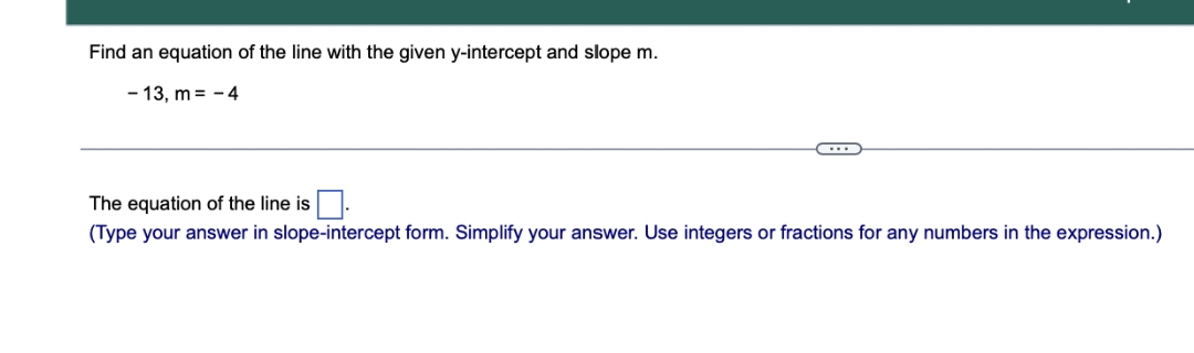 Find an equation of the line with the given y-intercept and slope m.
- 13, m = - 4
The equation of the line is
(Type your answer in slope-intercept form. Simplify your answer. Use integers or fractions for any numbers in the expression.)
