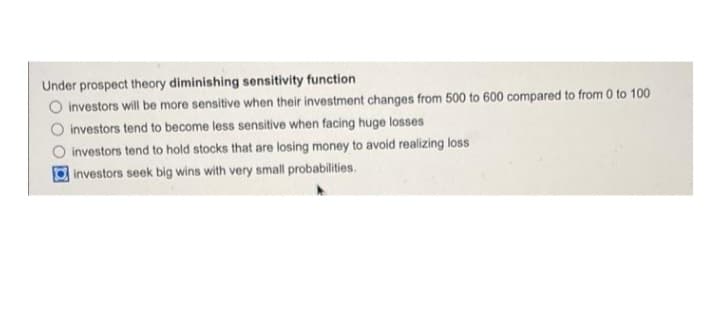 Under prospect theory diminishing sensitivity function
O investors will be more sensitive when their investment changes from 500 to 600 compared to from 0 to 100
investors tend to become less sensitive when facing huge losses
investors tend to hold stocks that are losing money to avoid realizing loss
investors seek big wins with very small probabilities.
