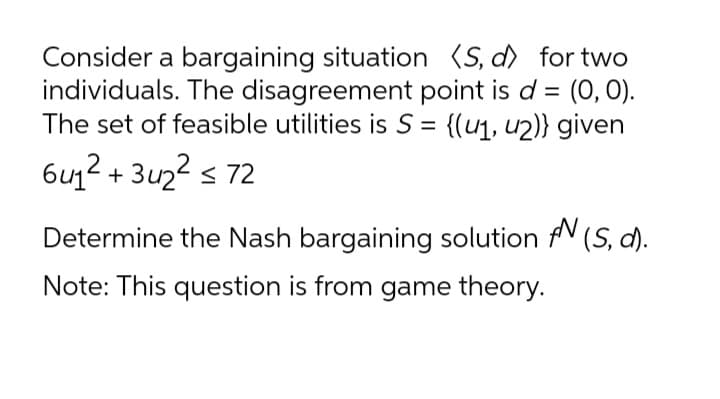 Consider a bargaining situation (S, d) for two
individuals. The disagreement point is d = (O, 0).
The set of feasible utilities is S = {(u1, u2)} given
%3D
%3|
6u1² + 3u2? s 72
Determine the Nash bargaining solution fV (S, d).
Note: This question is from game theory.
