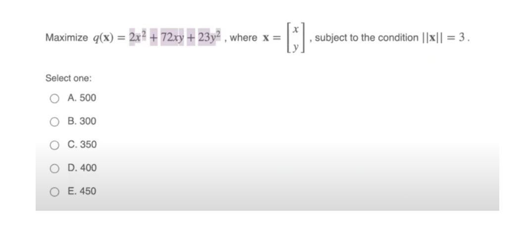 Maximize q(x) = 2x? + 72xy + 23y² , where x =
subject to the condition ||x|| = 3.
%3D
Select one:
O A. 500
O B. 300
O C. 350
O D. 400
O E. 450
