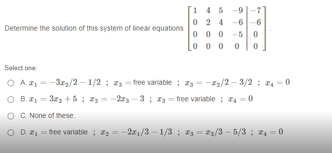[1 4 5 -9
0 2 4 -6
0 0 0 -5
0 0 0
-6
Determine the solution of this system of linear equations
Select one:
O A. 21
-3x2/2 – 1/2 ; 13 = free variable ; x3 = -22/2 – 3/2 ; x4 = 0
O B. 21 = 3x3 +5 ; x2 =
- 2x3
3 ; 13 = free variable ; r4 = 0
-
O C. None of these.
O D. #1
free variable ; T2 = -2x1/3 – 1/3 ; x3 = X3/3 – 5/3 ; ¤4 = 0
