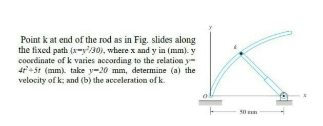 Point k at end of the rod as in Fig. slides along
the fixed path (x-y}/30), where x and y in (mm). y
coordinate of k varies according to the relation y=
47+5t (mm). take y=20 mm, determine (a) the
velocity of k; and (b) the acceleration of k.
50 mm
