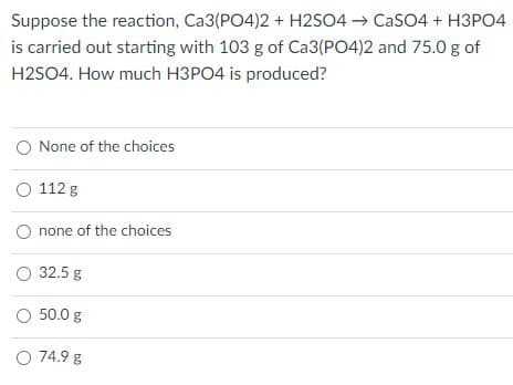 Suppose the reaction, Ca3(PO4)2 + H2SO4 → CaSO4 + H3PO4
is carried out starting with 103 g of Ca3(PO4)2 and 75.0 g of
H2SO4. How much H3PO4 is produced?
O None of the choices
O 112 g
none of the choices
32.5 g
O 50.0 g
O 74.9 g
