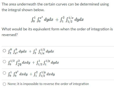 The area underneath the certain curves can be determined using
the integral shown below.
So S dydx + Si Si dydæ
What would be its equivalent form when the order of integration is
reversed?
O S dydr + f S dydz
1/2
O /2 Sin dzdy + Siy2 Si'
1/y
O So So" dzdy + Si Siz dady
O None; it is impossible to reverse the order of integration
