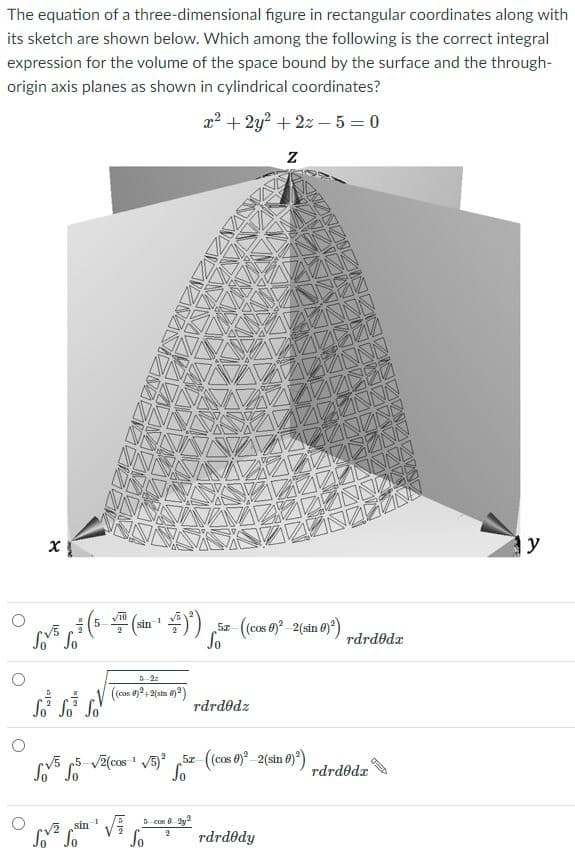 The equation of a three-dimensional figure in rectangular coordinates along with
its sketch are shown below. Which among the following is the correct integral
expression for the volume of the space bound by the surface and the through-
origin axis planes as shown in cylindrical coordinates?
x? + 2y? + 2z – 5 = 0
y
Sz- (cos 0 2(sin 0)*)
sin
V5
rdrdedr
5-2z
(cas 0)+2(sin )2)
S S So
rdrdodz
rv5 p5 v2(cos ' 5)° 5z (cos 0)°_2(sin 0)*)
So
rdrdodx
5 cos 0- 2y
V2 sin 1
So
rdrdedy
