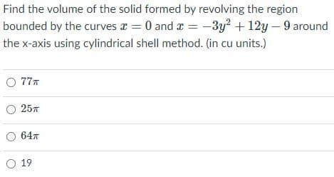 Find the volume of the solid formed by revolving the region
bounded by the curves x = 0 and a = -3y? + 12y – 9 around
the x-axis using cylindrical shell method. (in cu units.)
O 777
257
64n
O 19
