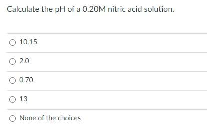 Calculate the pH of a 0.20M nitric acid solution.
O 10.15
O 2.0
O 0.70
O 13
O None of the choices
