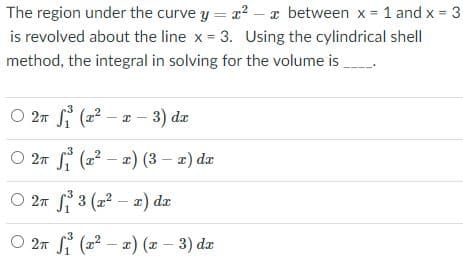 The region under the curve y = r? – a between x = 1 and x 3
is revolved about the line x 3. Using the cylindrical shell
method, the integral in solving for the volume is
%3D
O 27 S (22 – a - 3) dz
O 2n Si (2? – a) (3 – 2) de
O 2n S 3 (a² – x) dr
O 27 i (22 – 2) (x - 3) da
