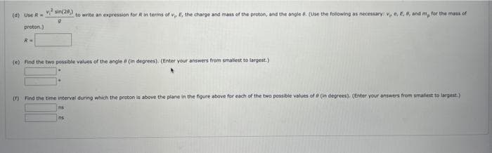 (d) Use R
proton.)
R =
v²sin(208)
9
to write an expression for R in terms of v, E, the charge and mass of the proton, and the angle 6. (Use the following as necessary: v, e, E, 6, and m, for the mass of
(e) Find the two possible values of the angle (in degrees). (Enter your answers from smallest to largest.)
(r) Find the time interval during which the proton is above the plane in the figure above for each of the two possible values of @ (in degrees). (Enter your answers from smallest to largest.)
ns
ns