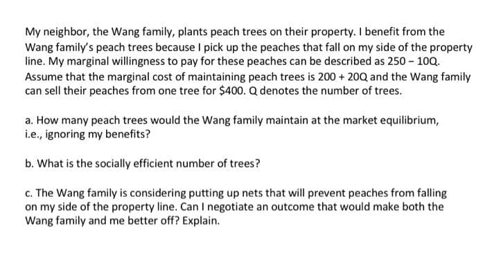 My neighbor, the Wang family, plants peach trees on their property. I benefit from the
Wang family's peach trees because I pick up the peaches that fall on my side of the property
line. My marginal willingness to pay for these peaches can be described as 250 - 100.
Assume that the marginal cost of maintaining peach trees is 200 + 20Q and the Wang family
can sell their peaches from one tree for $400. Q denotes the number of trees.
a. How many peach trees would the Wang family maintain at the market equilibrium,
i.e., ignoring my benefits?
b. What is the socially efficient number of trees?
c. The Wang family is considering putting up nets that will prevent peaches from falling
on my side of the property line. Can I negotiate an outcome that would make both the
Wang family and me better off? Explain.