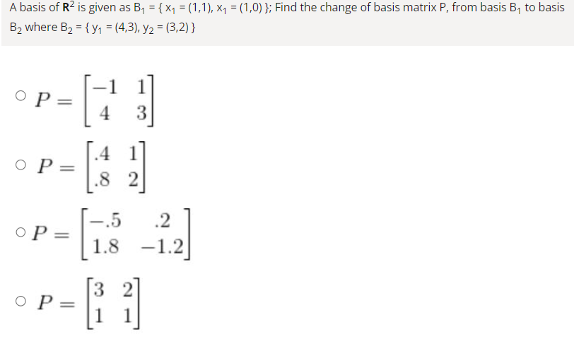 A basis of R² is given as B₁ = {x₁ = (1,1), x₁ = (1,0) }; Find the change of basis matrix P, from basis B₁ to basis
B₂ where B₂ = {y₁ = (4,3), y₂ = (3,2)}
o p =
o P=
OP =
O P =
4 3
.8 2
.5
.2
H
1.8 -1.2
3 1