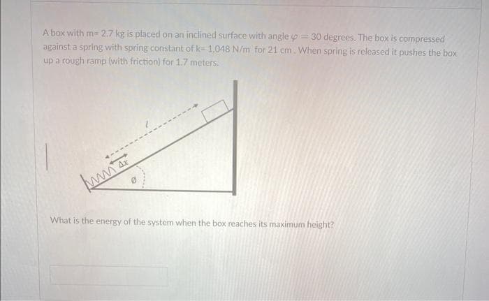 A box with m= 2.7 kg is placed on an inclined surface with angle = 30 degrees. The box is compressed
against a spring with spring constant of k-1.048 N/m for 21 cm. When spring is released it pushes the box
up a rough ramp (with friction) for 1.7 meters.
w
What is the energy of the system when the box reaches its maximum height?