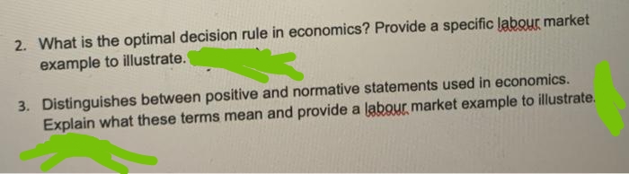 2. What is the optimal decision rule in economics? Provide a specific labour market
example to illustrate.
3. Distinguishes between positive and normative statements used in economics.
Explain what these terms mean and provide a labour market example to illustrate.