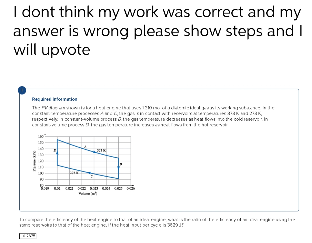 I dont think my work was correct and my
answer is wrong please show steps and I
will upvote
Required information
The PV diagram shown is for a heat engine that uses 1.310 mol of a diatomic ideal gas as its working substance. In the
constant-temperature processes A and C, the gas is in contact with reservoirs at temperatures 373 K and 273 K,
respectively. In constant-volume process B, the gas temperature decreases as heat flows into the cold reservoir. In
constant-volume process D, the gas temperature increases as heat flows from the hot reservoir.
Pressure (kPa)
160
150
140
130
120
110
100
90
80
0.019 0.02 0.021 0.022 0.023 0.024 0.025
Volume (m³)
0.2675
D
273 K
A
C
373 K
B
0.026
To compare the efficiency of the heat engine to that of an ideal engine, what is the ratio of the efficiency of an ideal engine using the
same reservoirs to that of the heat engine, if the heat input per cycle is 3629 J?