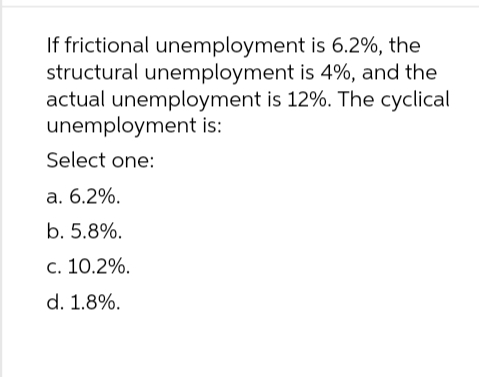 is 6.2%, the
If frictional unemployment
structural unemployment is 4%, and the
actual unemployment is 12%. The cyclical
unemployment is:
Select one:
a. 6.2%.
b. 5.8%.
c. 10.2%.
d. 1.8%.
