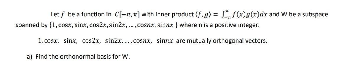 Let f be a function in C[-n, 1] with inner product (f,g) = L,f(x)g(x)dx and W be a subspace
spanned by {1,cosx, sinx, cos2x, sin2x,
..., cosnx, sinnx } where n is a positive integer.
1, cosx, sinx, cos2x, sin2x, ... , cosnx, sinnx are mutually orthogonal vectors.
a) Find the orthonormal basis for W.
