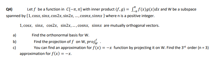 Q4)
Let f be a function in C[-1, 1] with inner product (f, g) = L„f(x)g(x)dx and W be a subspace
spanned by {1, cosx, sinx, cos2x, sin2x, ..., cosnx, sinnx }where n is a positive integer.
1, cosx, sinx, cos2x, sin2x,..., cosnx, sinnx are mutually orthogonal vectors.
a)
Find the orthonormal basis for W.
b)
Find the projection of f on W, proj, .
c)
You can find an approximation for f(x)
= -x function by projecting it on W. Find the 3rd order (n = 3)
approximation for f(x) = -x.
