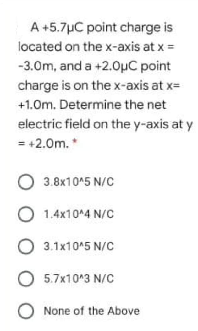 A +5.7µC point charge is
located on the x-axis at x =
-3.0m, and a +2.0µC point
charge is on the x-axis at x=
+1.0m. Determine the net
electric field on the y-axis at y
= +2.0m. *
3.8x10^5 N/C
O 1.4x10^4 N/c
3.1x10^5 N/C
5.7x10^3 N/C
O None of the Above
