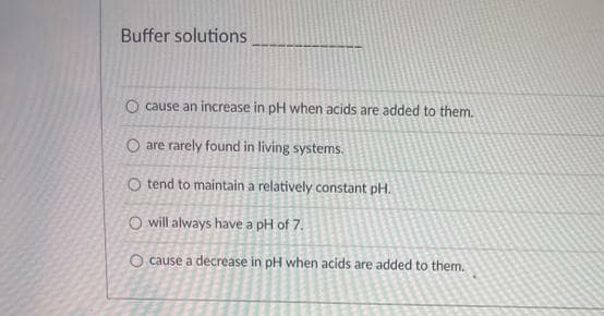 Buffer solutions
O cause an increase in pH when acids are added to them.
O are rarely found in living systems.
O tend to maintain a relatively constant pH.
O will always have a pH of 7.
O cause a decrease in pH when acids are added to them.
