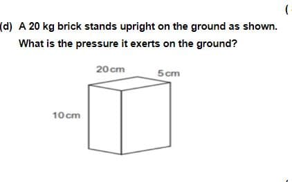 (d) A 20 kg brick stands upright on the ground as shown.
What is the pressure it exerts on the ground?
20 cm
5 cm
10 cm
