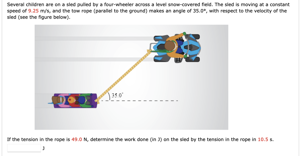 Several children are on a sled pulled by a four-wheeler across a level snow-covered field. The sled is moving at a constant
speed of 9.25 m/s, and the tow rope (parallel to the ground) makes an angle of 35.0°, with respect to the velocity of the
sled (see the figure below).
a
35.0⁰
1170
If the tension in the rope is 49.0 N, determine the work done (in J) on the sled by the tension in the rope in 10.5 s.
J