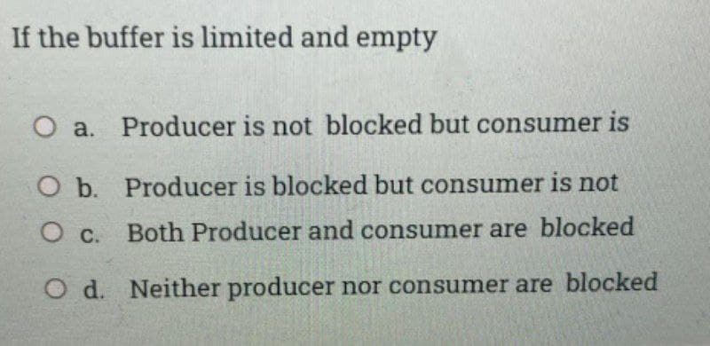 If the buffer is limited and empty
O a. Producer is not blocked but consumer is
O b. Producer is blocked but consumer is not
O c. Both Producer and consumer are blocked
O d. Neither producer nor consumer are blocked
