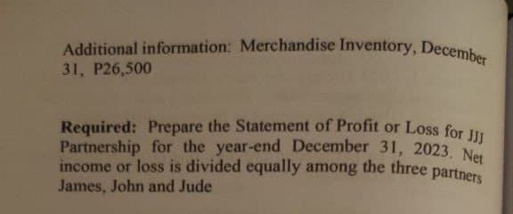 Additional information: Merchandise Inventory, December
31, P26,500
Partnership for the year-end December 31, 2023. Net
Required: Prepare the Statement of Profit or Loss for JJJ
income or loss is divided equally among the three partners
James, John and Jude