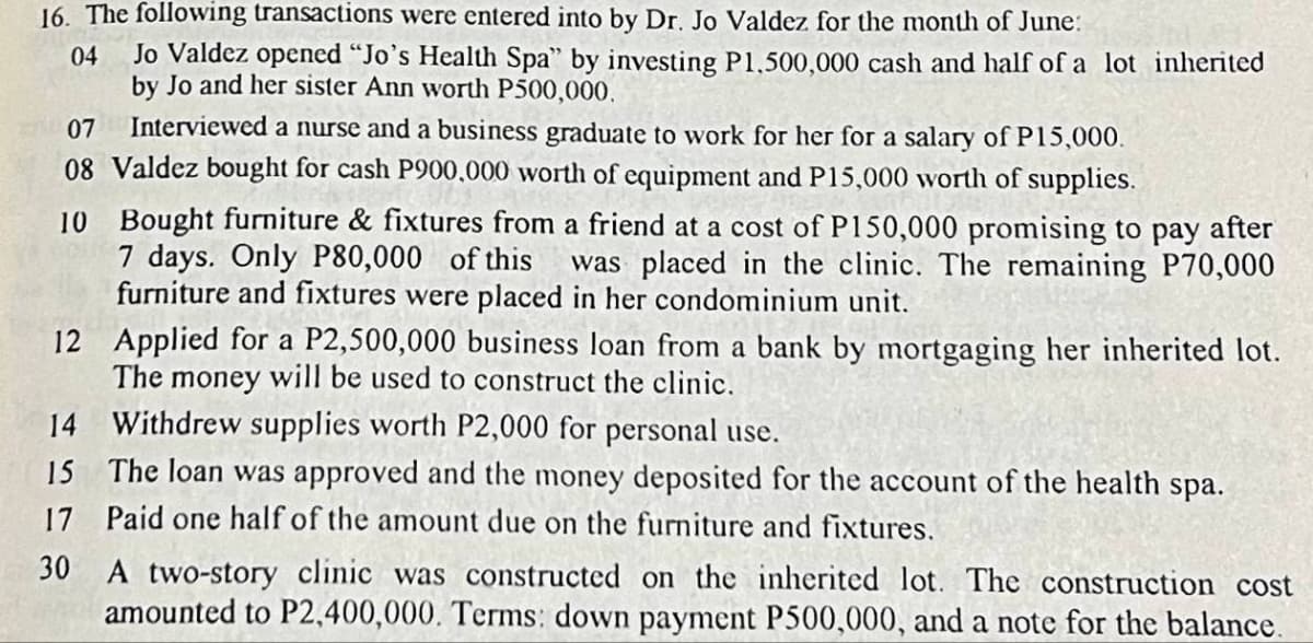 16. The following transactions were entered into by Dr. Jo Valdez for the month of June:
04 Jo Valdez opened "Jo's Health Spa" by investing P1,500,000 cash and half of a lot inherited
by Jo and her sister Ann worth P500,000.
07
Interviewed a nurse and a business graduate to work for her for a salary of P15,000.
08 Valdez bought for cash P900,000 worth of equipment and P15,000 worth of supplies.
10
Bought furniture & fixtures from a friend at a cost of P150,000 promising to pay after
7 days. Only P80,000 of this was placed in the clinic. The remaining P70,000
furniture and fixtures were placed in her condominium unit.
Applied for a P2,500,000 business loan from a bank by mortgaging her inherited lot.
The money will be used to construct the clinic.
12
14
Withdrew supplies worth P2,000 for personal use.
15
The loan was approved and the money deposited for the account of the health spa.
17 Paid one half of the amount due on the furniture and fixtures.
30
A two-story clinic was constructed on the inherited lot. The construction cost
amounted to P2,400,000. Terms: down payment P500,000, and a note for the balance.