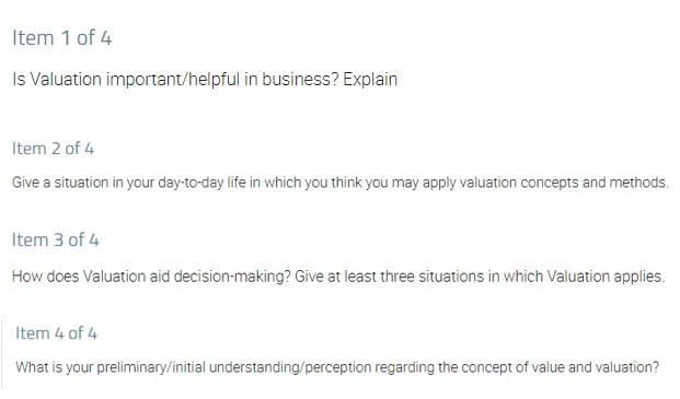 Item 1 of 4
Is Valuation important/helpful in business? Explain
Item 2 of 4
Give a situation in your day-to-day life in which you think you may apply valuation concepts and methods.
Item 3 of 4
How does Valuation aid decision-making? Give at least three situations in which Valuation applies.
Item 4 of 4
What is your preliminary/initial understanding/perception regarding the concept of value and valuation?