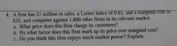 4. A firm has $1 million in sales, a Lerner index of 0.65, and a marginal cost or
$35, and competes against 1,000 other firms in its relevant market.
a. What price does this firm charge its customers?
b. By what factor does this firm mark up its price over marginal cost?
c. Do you think this firm enjoys much market power? Explain.