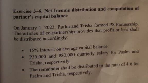 Exercise 3-6. Net Income distribution and computation of
partner's capital balance
On January 1, 2023, Psalm and Trisha formed PS Partnership.
The articles of co-partnership provides that profit or loss shall
be distributed accordingly:
• 15% interest on average capital balance.
●
P30,000 and P80,000 quarterly salary for Psalm and
Trisha, respectively.
●
The remainder shall be distributed in the ratio of 4:6 for
Psalm and Trisha, respectively.
