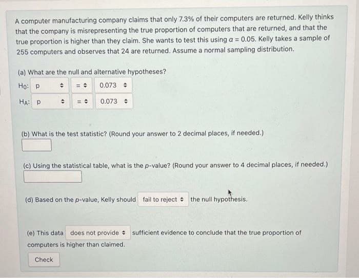 A computer manufacturing company claims that only 7.3% of their computers are returned. Kelly thinks
that the company is misrepresenting the true proportion of computers that are returned, and that the
true proportion is higher than they claim. She wants to test this using a = 0.05. Kelly takes a sample of
255 computers and observes that 24 are returned. Assume a normal sampling distribution.
%3D
(a) What are the null and alternative hypotheses?
Ho: p
* = : 0.073 :
HA: P
0.073 :
(b) What is the test statistic? (Round your answer to 2 decimal places, if needed.)
(c) Using the statistical table, what is the p-value? (Round your answer to 4 decimal places, if needed.)
(d) Based on the p-value, Kelly should fail to reject +
the null hypothesis.
(e) This data does not provide : sufficient evidence to conclude that the true proportion of
computers is higher than claimed.
Check
