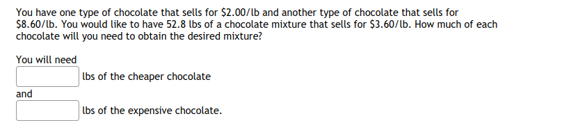 You have one type of chocolate that sells for $2.00/lb and another type of chocolate that sells for
$8.60/lb. You would like to have 52.8 lbs of a chocolate mixture that sells for $3.60/lb. How much of each
chocolate will you need to obtain the desired mixture?
You will need
lbs of the cheaper chocolate
and
lbs of the expensive chocolate.
