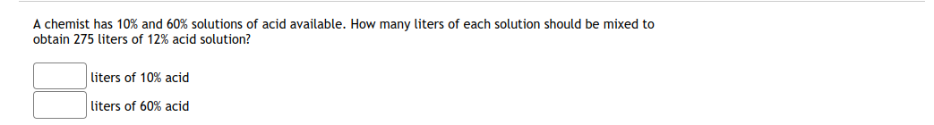 A chemist has 10% and 60% solutions of acid available. How many liters of each solution should be mixed to
obtain 275 liters of 12% acid solution?
liters of 10% acid
liters of 60% acid
