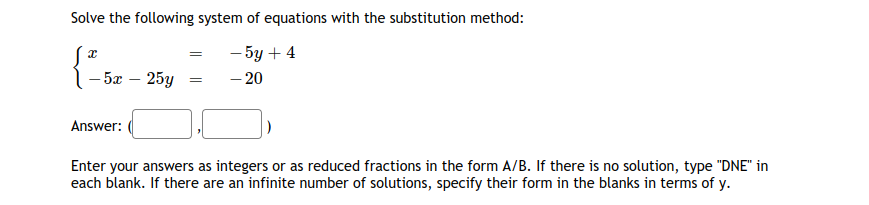 Solve the following system of equations with the substitution method:
- 5y + 4
- 20
- 5x – 25y =
Answer:
Enter your answers as integers or as reduced fractions in the form A/B. If there is no solution, type "DNE" in
each blank. If there are an infinite number of solutions, specify their form in the blanks in terms of y.
