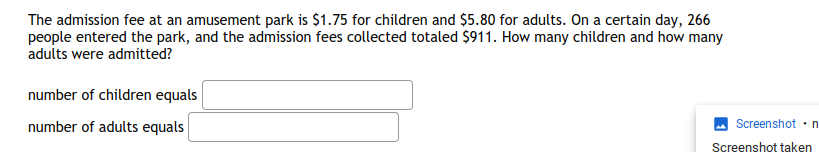 The admission fee at an amusement park is $1.75 for children and $5.80 for adults. On a certain day, 266
people entered the park, and the admission fees collected totaled $911. How many children and how many
adults were admitted?
number of children equals
number of adults equals
Screenshot•n
Screenshot taken
